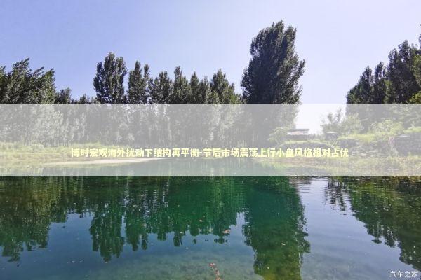 博时宏观海外扰动下结构再平衡-节后市场震荡上行小盘风格相对占优 新闻