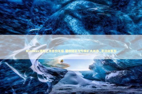 MiniMax港股上市首份年报 营收增长与亏损扩大并存_平淡叙事型 新闻
