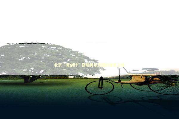 北京“青创村”搭建青年发展的未来之城 新闻