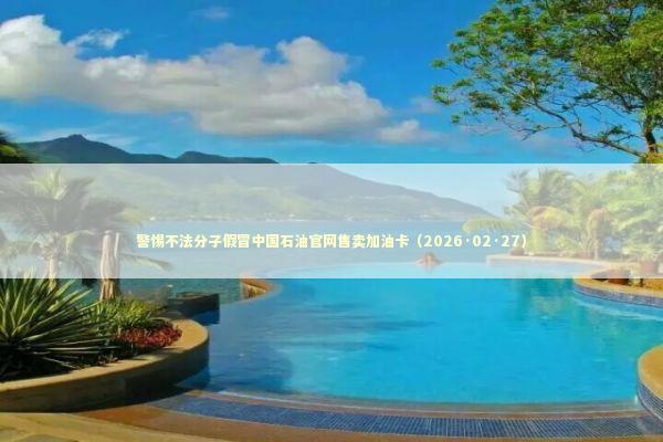 警惕不法分子假冒中国石油官网售卖加油卡（2026·02·27） 新闻