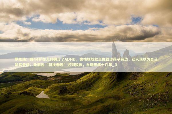 罗永浩：我44岁在儿科确诊了ADHD，害怕尴尬就坐在就诊孩子旁边，让人误以为自己是其爸爸；此前因“科技春晚”迟到致歉，自曝患病十几年_3 新闻