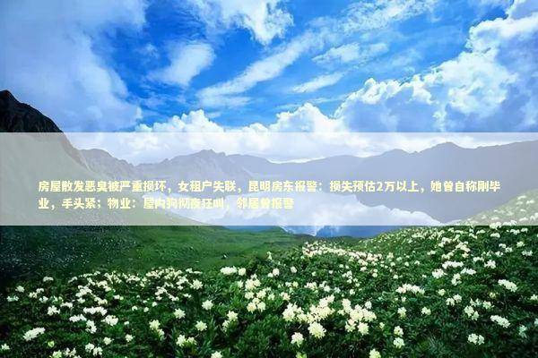 房屋散发恶臭被严重损坏，女租户失联，昆明房东报警：损失预估2万以上，她曾自称刚毕业，手头紧；物业：屋内狗彻夜狂叫，邻居曾报警 新闻